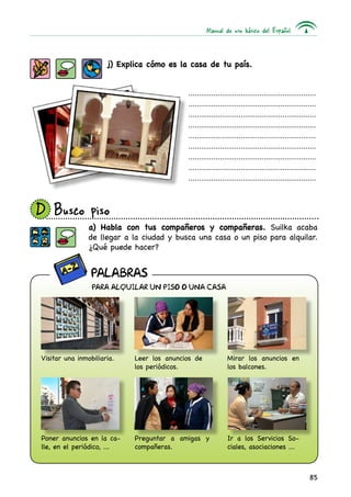 Manual de uso básico del Español
85
j) Explica cómo es la casa de tu país.
a) Habla con tus compañeros y compañeras. Suilka acaba
de llegar a la ciudad y busca una casa o un piso para alquilar.
¿Qué puede hacer?
.............................................................
.............................................................
.............................................................
.............................................................
.............................................................
.............................................................
.............................................................
.............................................................
.............................................................
D 	Busco piso
Visitar una inmobiliaria.
Poner anuncios en la ca-
lle, en el periódico, ...
Leer los anuncios de
los periódicos.
PARA ALQUILAR UN PISO O UNA CASA
Preguntar a amigas y
compañeras.
Mirar los anuncios en
los balcones.
Ir a los Servicios So-
ciales, asociaciones ...
PALABRAS
 