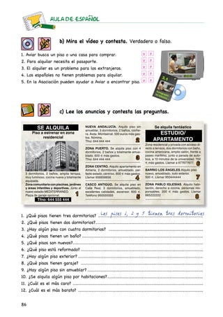 AULA DE ESPAnOL
86
b) Mira el vídeo y contesta. Verdadero o falso.
1. Aviar busca un piso o una casa para comprar.
2. Para alquilar necesita el pasaporte.
3. El alquiler es un problema para los extranjeros.
4. Los españoles no tienen problemas para alquilar.
5. En la Asociación pueden ayudar a Aviar a encontrar piso.
V
V
V
V
V
F
F
F
F
F
c) Lee los anuncios y contesta las preguntas.
1
2
3
4
5
6
7
8
1. ¿Qué pisos tienen tres dormitorios? ................................................................................
2. ¿Qué pisos tienen dos dormitorios?..................................................................................
3. ¿Hay algún piso con cuatro dormitorios? ........................................................................
4. ¿Qué pisos tienen un baño?............................................................................................
5. ¿Qué pisos son nuevos?...................................................................................................
6. ¿Qué piso está reformado?.............................................................................................
7. ¿Hay algún piso exterior?...............................................................................................
8. ¿Qué pisos tienen garaje? .............................................................................................
9. ¿Hay algún piso sin amueblar?........................................................................................
10. ¿Se alquila algún piso por habitaciones?.........................................................................
11. ¿Cuál es el más caro? ...................................................................................................
12. ¿Cuál es el más barato? ...............................................................................................
Los pisos 1, 2 y 5 tienen tres dormitorios
SE ALQUILA
Piso a estrenar en zona
residencial
3 dormitorios, 2 baños, amplia terraza,
muy luminoso, cocina nueva y totalmente
equipada.
Zona comunitaria con piscinas, jardines
y áreas infantiles y deportivas. Junto al
nuevo estadio MEDITERRANEO.
Plaza de garaje opcional.
Tfno: 644 555 444
NUEVA ANDALUCÍA. Alquilo piso sin
amueblar, 3 dormitorios, 2 baños, coche-
ra. Avda. Montserrat. 500 euros más gas-
tos. Nómina.
Tfno: 644 444 444
ZONA PUERTO. Se alquila piso con 4
dormitorios, 2 baños y totalmente amue-
blado. 600 € más gastos.
Tfno: 644 444 444
ZONA CENTRO. Alquilo apartamento en
Almería, 2 dormitorios, amueblado, per-
fecto estado, céntrico. 600 € más gastos.
Llamar 656656656
CASCO ANTIGUO. Se alquila piso en
Calle Real, 3 dormitorios, amueblado,
excelentes calidades, ascensor. 600 €.
Teléfono 950555555
Se alquila fantástico
ESTUDIO/
APARTAMENTO
Zona residencial y privada con acceso di-
recto a terraza, dos dormitorios con baño,
cocina americana, amplio salón, frente a
paseo marítimo, junto a parada de auto-
bús, a 10 minutos de la universidad. 700
€ más gastos. Llamar a 677677677.
BARRIO LOS ÁNGELES Alquilo piso
nuevo, amueblado, todo exterior.
500 €. Llamar 950444444
ZONA PABLO IGLESIAS. Alquilo habi-
tación, derecho a cocina, personas res-
ponsables. 200 € más gastos. Llamar
665222222
 