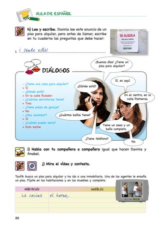 AULA DE ESPAnOL
88
h) Lee y escribe. Davinia lee este anuncio de un
piso para alquilar, pero antes de llamar, escribe
en tu cuaderno las preguntas que debe hacer:
1. ............................................................................................¿ Dónde está?
- ¿Tiene una casa para alquilar?
+ Sí
- ¿Dónde está?
+ En la calle Rulador.
- ¿Cuántos dormitorios tiene?
+ Tres
- ¿Tiene plaza de garaje?
+ No
- ¿Hay ascensor?
+ Sí
- ¿Cuándo puedo verlo?
+ Esta noche
¿Dónde está?
Sí, es aquí.
¿Cuántos baños tiene?
¿Tiene teléfono?
¡Buenos días! ¿Tiene un
piso para alquilar?
En el centro, en la
calle Palmeras.
Tiene un aseo y un
baño completo.
No
j) Mira el vídeo y contesta.
Taufik busca un piso para alquilar y ha ido a una inmobiliaria. Uno de los agentes le ensaña
un piso. Fíjate en las habitaciones y en los muebles y completa:
i) Habla con tu compañera o compañero igual que hacen Davinia y
Anabel.
HABITACIÓN MUEBLES
La cocina el horno,...
DIaLOGOS
 