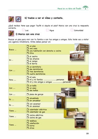 Manual de uso básico del Español
89
k) Vuelve a ver el vídeo y contesta.
¿Qué recibos tiene que pagar Taufik si alquila el piso? Marca con una cruz la respuesta
correcta.
	 Luz	 Agua	 Comunidad
l) Marca con una cruz
Buscas un piso para vivir con tu familia o con tus amigos o amigas. Esta tarde vas a visitar
una agencia inmobiliaria. Antes debes pensar en:
Busco ...
un pisoQQ
una casaQQ
una habitación con derecho a cocinaQQ
OtraQQ
En .....
el centroQQ
las afuerasQQ
el campoQQ
el barrioQQ
Con ....
un dormitorioQQ
dos dormitoriosQQ
tres dormitoriosQQ
cuatro dormitoriosQQ
Para ....
mí solo.QQ
mí y mi familia: .......................personasQQ
mí y mis amigos o amigas: ..................personasQQ
Con ....
un bañoQQ
un aseoQQ
dos bañosQQ
Con .... plaza de garajeQQ
Es ....
amuebladoQQ
sin amueblarQQ
Es ....
con ascensorQQ
sin ascensorQQ
Tiene ...
calentador eléctricoQQ
calentador de gasQQ
Tiene ...
cocina eléctricaQQ
cocina de gasQQ
Tiene ...
teléfonoQQ
calefacciónQQ
hornoQQ
otros:QQ
 