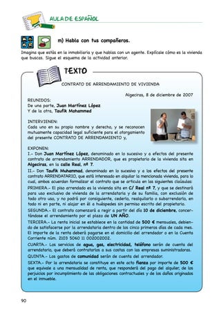 AULA DE ESPAnOL
90
m) Habla con tus compañeros.
Imagina que estás en la inmobiliaria y que hablas con un agente. Explícale cómo es la vivienda
que buscas. Sigue el esquema de la actividad anterior.
CONTRATO DE ARRENDAMIENTO DE VIVIENDA
Algeciras, 8 de diciembre de 2007
REUNIDOS:
De una parte, Juan Martínez López
Y de la otra, Taufik Mohammed
INTERVIENEN:
Cada uno en su propio nombre y derecho, y se reconocen
mutuamente capacidad legal suficiente para el otorgamiento
del presente CONTRATO DE ARRENDAMIENTO y,
EXPONEN:
I.- Don Juan Martínez López, denominado en lo sucesivo y a efectos del presente
contrato de arrendamiento ARRENDADOR, que es propietario de la vivienda sita en
Algeciras, en la calle Real, nº 7.
II.- Don Taufik Muhammad, denominado en lo sucesivo y a los efectos del presente
contrato ARRENDATARIO, que está interesado en alquilar la mencionada vivienda, para lo
cual, ambos acuerdan formalizar el contrato que se articula en las siguientes claúsulas:
PRIMERA.- El piso arrendado es la vivienda sita en C/ Real nº 7, y que se destinará
para uso exclusivo de vivienda de la arrendataria y de su familia, con exclusión de
todo otro uso, y no podrá por consiguiente, cederlo, realquilarlo o subarrendarlo, en
todo ni en parte, ni alojar en él a huéspedes sin permiso escrito del propietario.
SEGUNDA.- El contrato comenzará a regir a partir del día 10 de diciembre, concer-
tándose el arrendamiento por el plazo de UN AÑO.
TERCERA.- La renta inicial se establece en la cantidad de 500 € mensuales, debien-
do de satisfacerse por la arrendataria dentro de los cinco primeros días de cada mes.
El importe de la renta deberá pagarse en el domicilio del arrendador o en la Cuenta
Corriente núm. 2103 5060 11 002002002.
CUARTA.- Los servicios de agua, gas, electricidad, teléfono serán de cuenta del
arrendatario, que deberá contratarlos a sus costas con las empresas suministradoras.
QUINTA.- Los gastos de comunidad serán de cuenta del arrendador.
SEXTA.- Por la arrendataria se constituye en este acto fianza por importe de 500 €
que equivale a una mensualidad de renta, que responderá del pago del alquiler, de los
perjuicios por incumplimiento de las obligaciones contractuales y de los daños originados
en el inmueble.
texto
 