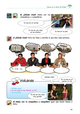 Manual de uso básico del Español
65
b) ¿Dónde vives? Habla con tus
compañeros y compañeras.
c) ¿Dónde vives? Mira las fotos y escribe lo que dice cada persona.
Yo vivo en un cortijo
Yo vivo en una casa
en las afueras
Yo vivo en...
- ¿Dónde vives?
+ En una casa en las afueras, ¿y tú?
- En un cortijo
¿Dónde vives?
Yo vivo en una casa
muy grande
En un piso en el
centro, ¿Y tú?
d) Habla con tu compañera o compañero igual que hacen Ileana y
Edita.
Yo vivo en un piso
DIaLOGOS
 