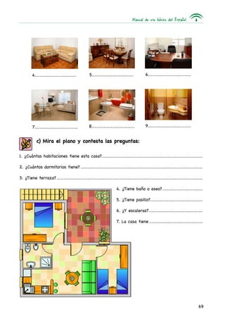 Manual de uso básico del Español
69
6.................................
8.................................
4................................
9.................................7.................................
5................................
1. ¿Cuántas habitaciones tiene esta casa?............................................................................
2. ¿Cuántos dormitorios tiene?............................................................................................
3. ¿Tiene terraza?..............................................................................................................
4. ¿Tiene baño o aseo?................................
5. ¿Tiene pasillo?.........................................
6. ¿Y escaleras?..........................................
7. La casa tiene..........................................
c) Mira el plano y contesta las preguntas:
 
