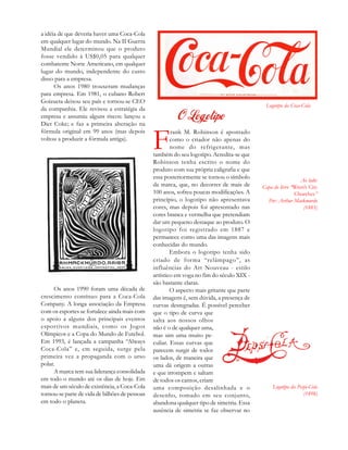 Logotipo da Coca-Cola
Ao lado:
Capa do livro “Wren’s City
Churches”
Por: Arthur Mackmurdo
(1883)
Logotipo da Pespi-Cola
(1898)
a idéia de que deveria haver uma Coca-Cola
em qualquer lugar do mundo. Na II Guerra
Mundial ele determinou que o produto
fosse vendido à US$0,05 para qualquer
combatente Norte Americano, em qualquer
lugar do mundo, independente do custo
disso para a empresa.
Os anos 1980 trouxeram mudanças
para empresa. Em 1981, o cubano Robert
Goizueta deixou seu país e tornou-se CEO
da companhia. Ele revisou a estratégia da
empresa e assumiu alguns riscos: lançou a
Diet Coke; e faz a primeira alteração na
fórmula original em 99 anos (mas depois
voltou a produzir a fórmula antiga).
Os anos 1990 foram uma década de
crescimento contínuo para a Coca-Cola
Company. A longa associação da Empresa
com os esportes se fortalece ainda mais com
o apoio a alguns dos principais eventos
esportivos mundiais, como os Jogos
Olímpicos e a Copa do Mundo de Futebol.
Em 1993, é lançada a campanha “Always
Coca-Cola” e, em seguida, surge pela
primeira vez a propaganda com o urso
polar.
A marca tem sua liderança consolidada
em todo o mundo até os dias de hoje. Em
mais de um século de existência, a Coca-Cola
tornou-se parte de vida de bilhões de pessoas
em todo o planeta.
F
rank M. Robinson é apontado
como o criador não apenas do
nome do refrigerante, mas
também do seu logotipo. Acredita-se que
Robinson tenha escrito o nome do
produto com sua própria caligrafia e que
essa posteriormente se tornou o símbolo
da marca, que, no decorrer de mais de
100 anos, sofreu poucas modificações. A
princípio, o logotipo não apresentava
cores, mas depois foi apresentado nas
cores branca e vermelha que pretendiam
dar um pequeno destaque ao produto. O
logotipo foi registrado em 1887 e
permanece como uma das imagens mais
conhecidas do mundo.
Embora o logotipo tenha sido
criado de forma “relâmpago”, as
influências do Art Nouveau - estilo
artístico em voga no fim do século XIX -
são bastante claras.
O aspecto mais gritante que parte
das imagens é, sem dúvida, a presença de
curvas desregradas. É possível perceber
que o tipo de curva que
salta aos nossos olhos
não é o de qualquer uma,
mas sim uma muito pe-
culiar. Essas curvas que
parecem surgir de todos
os lados, de maneira que
uma dá origem a outras
e que irrompem e saltam
de todos os cantos, criam
uma composição desalinhada e o
desenho, tomado em seu conjunto,
abandona qualquer tipo de simetria. Essa
ausência de simetria se faz observar no
 