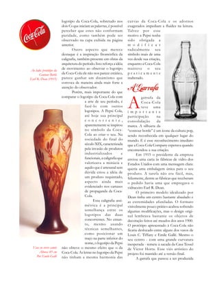 Vase en verre camée
Altura: 85 cm
Por Emile Gallé
logotipo da Coca-Cola, sobretudo nos
dois Cs que iniciam as palavras, é possível
perceber que estes não conformam
paridade, como também pode ser
observado na capa exibida na página
anterior.
Outro aspecto que merece
destaque é a inspiração fitomórfica da
caligrafia, também presente em obras da
arquitetura do período. Isso reforça a idéia
de movimento: ao observar o logotipo
da Coca-Cola ele não nos parece estático,
parece ganhar um dinamismo que
convoca de maneira ainda mais forte a
atenção do observador.
Porém, mais importante do que
comparar o logotipo da Coca-Cola com
a arte de seu período, é
fazê-lo com outros
logotipos. A Pepsi Cola,
até hoje sua principal
c o n c o r r e n t e ,
aparentemente se inspirou
no símbolo da Coca-
Cola ao criar o seu. Na
sociedade do final do
século XIX, caracterizada
pela invasão de produtos
industrializados e
funcionais, a caligrafia que
valorizava a minúcia e
aquilo que é artesanal sem
dúvida criou a idéia de
um produto requintado,
aspecto ainda mais
evidenciado nos cartazes
de propaganda da Coca-
Cola.
Essa caligrafia assi-
métrica é a principal
semelhança entre os
logotipos das duas
concorrentes. No entan-
to, mesmo usando
técnicas semelhantes,
como posicionar um
traço na parte inferior do
nome, o logotipo da Pepsi
não obteve o mesmo efeito que o da
Coca-Cola. As letras no logotipo da Pepsi
não tinham a mesma harmonia das
curvas da Coca-Cola e os adornos
exagerados impediam a fluidez na leitura.
Talvez por esse
motivo a Pepsi tenha
sido obrigada a
m o d i f i c a r
radicalmente seu
símbolo mais de uma
vez desde sua criação,
enquanto a Coca-Cola
manteve o seu
p r a t i c a m e n t e
inalterado.
A
garrafa da
Coca-Cola
teve uma
i m p o r t a n t e
participação na
consolidação da
marca. A silhueta da
“contour bottle” é um ícone da cultura pop,
sendo reconhecida em qualquer lugar do
mundo. E é esse reconhecimento imediato
que a Coca-Cola Company esperava quando
encomendou a sua criação.
Em 1915 o presidente da empresa
enviou uma carta às fábricas de vidro dos
Estados Unidos com uma mensagem clara:
queria uma embalagem única para o seu
produto. A tarefa não era fácil, mas,
felizmente, dentre as fábricas que receberam
o pedido havia uma que empregava o
vidraceiro Earl R. Dean.
O primeiro modelo idealizado por
Dean tinha um centro bastante abaulado e
as extremidades afuniladas. O formato
visivelmente pouco prático acabou sofrendo
algumas modificações, mas o design origi-
nal lembrava bastante os objetos de
decoração feitos até meados dos anos 1900.
O protótipo apresentado à Coca-Cola não
ficaria deslocado entre alguns dos vasos de
Louis C. Tiffany e Emile Gallé. Mesmo o
seu centro - com uma grande curvatura
inesperada - remete à sacada da Casa Tessel
de Victor Horta. Esse viés artístico do
projeto foi mantido até a versão final.
A garrafa que passou a ser produzida
Ao lado: protótipo da
Contour Bottle
Earl R. Dean (1915)
 