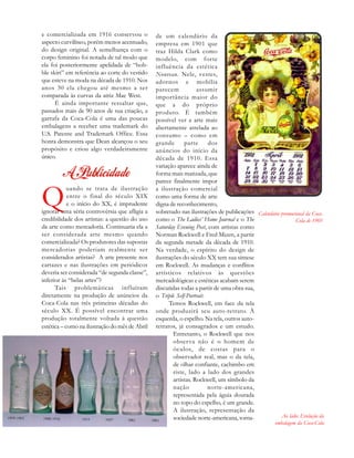 Ao lado: Evolução da
embalagem da Coca-Cola
e comercializada em 1916 conservou o
aspecto curvilíneo, porém menos acentuado,
do design original. A semelhança com o
corpo feminino foi notada de tal modo que
ela foi posteriormente apelidada de “hob-
ble skirt” em referência ao corte do vestido
que esteve na moda na década de 1910. Nos
anos 30 ela chegou até mesmo a ser
comparada às curvas da atriz Mae West.
É ainda importante ressaltar que,
passados mais de 90 anos de sua criação, a
garrafa da Coca-Cola é uma das poucas
embalagens a receber uma trademark do
U.S. Patente and Trademark Office. Essa
honra demonstra que Dean alcançou o seu
propósito e criou algo verdadeiramente
único.
Q
uando se trata de ilustração
entre o final do século XIX
e o início do XX, é imprudente
ignorar uma séria controvérsia que afligia a
credibilidade dos artistas: a questão do uso
da arte como mercadoria. Continuaria ela a
ser considerada arte mesmo quando
comercializada? Os produtores das supostas
mercadorias poderiam realmente ser
considerados artistas? A arte presente nos
cartazes e nas ilustrações em periódicos
deveria ser considerada “de segunda classe”,
inferior às “belas artes”?
Tais problemáticas influíram
diretamente na produção de anúncios da
Coca-Cola nas três primeiras décadas do
século XX. É possível encontrar uma
produção totalmente voltada à questão
estética – como na ilustração do mês de Abril
de um calendário da
empresa em 1901 que
traz Hilda Clark como
modelo, com forte
influência da estética
Nouveau. Nele, vestes,
adornos e mobília
parecem assumir
importância maior do
que a do próprio
produto. É também
possível ver a arte mais
abertamente atrelada ao
consumo – como em
grande parte dos
anúncios do início da
década de 1910. Essa
variação aparece ainda de
forma mais matizada, que
parece finalmente impor
a ilustração comercial
como uma forma de arte
digna de reconhecimento,
sobretudo nas ilustrações de publicações
como o The Ladies’ Home Journal e o The
Saturday Evening Post, com artistas como
Norman Rockwell e Fred Mizen, a partir
da segunda metade da década de 1910.
Na verdade, o espírito do design de
ilustrações do século XX tem sua síntese
em Rockwell. As mudanças e conflitos
artísticos relativos às questões
mercadológicas e estéticas acabam serem
discutidas todas a partir de uma obra sua,
o Triple Self-Portrait.
Temos Rockwell, em face da tela
onde produzirá seu auto-retrato. À
esquerda, o espelho. Na tela, outros auto-
retratos, já consagrados e um estudo.
Entretanto, o Rockwell que nos
observa não é o homem de
óculos, de costas para o
observador real, mas o da tela,
de olhar confiante, cachimbo em
riste, lado a lado dos grandes
artistas. Rockwell, um símbolo da
nação norte-americana,
representada pela águia dourada
no topo do espelho, é um grande.
A ilustração, representação da
sociedade norte-americana, torna-
Calendário promocional da Coca-
Cola de 1901
 