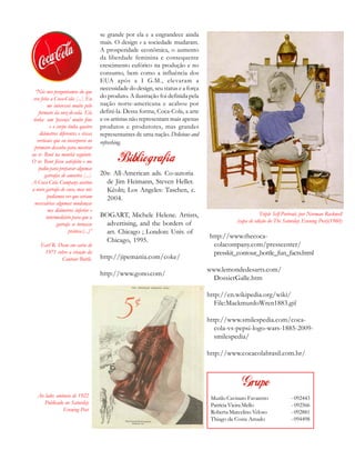 se grande por ela e a engrandece ainda
mais. O design e a sociedade mudaram.
A prosperidade econômica, o aumento
da liberdade feminina e consequente
crescimento eufórico na produção e no
consumo, bem como a influência dos
EUA após a I G.M., elevaram a
necessidade do design, seu status e a força
do produto. A ilustração foi definida pela
nação norte-americana e acabou por
defini-la. Dessa forma, Coca-Cola, a arte
e os artistas não representam mais apenas
produtos e produtores, mas grandes
representantes de uma nação. Delicious and
refreshing.
Ao lado: anúncio de 1922
Publicado no Saturday
Evening Post
“Nós nos perguntamos do que
era feita a Coca-Cola [...]. Eu
me interessei muito pelo
formato da noz-de-cola. Ela
tinha um ‘pescoço’ muito fino
e o corpo tinha quatro
diâmetros diferentes e riscas
verticais que eu incorporei no
primeiro desenho para mostrar
ao sr. Root na manhã seguinte.
O sr. Root ficou satisfeito e me
pediu para preparar algumas
garrafas de amostra [...].
A Coca-Cola Company aceitou
a novo garrafa de cara, mas nós
podíamos ver que seriam
necessárias algumas mudanças
nos diâmetros inferior e
intermediário para que a
garrafa se tornasse
prática.(...)”
Earl R. Dean em carta de
1971 sobre a criação da
Contour Bottle.
Triple Self-Portrait, por Norman Rockwell
(capa de edição do The Saturday Evening Post)(1960)
Murilo Cavinato Favaretto - 092443
Patrícia Vieira Mello - 092566
Roberta Marcelino Veloso - 092881
Thiago da Costa Amado - 094498
20s: All-American ads. Co-autoria
de Jim Heimann, Steven Heller.
Kèoln; Los Angeles: Taschen, c.
2004.
BOGART, Michele Helene. Artists,
advertising, and the borders of
art. Chicago ; London: Univ. of
Chicago, 1995.
http://jipemania.com/coke/
http://www.gono.com/
http://www.thecoca-
colacompany.com/presscenter/
presskit_contour_bottle_fun_facts.html
www.lemondedesarts.com/
DossierGalle.htm
http://en.wikipedia.org/wiki/
File:MackmurdoWren1883.gif
http://www.smilespedia.com/coca-
cola-vs-pepsi-logo-wars-1885-2009-
smilespedia/
http://www.cocacolabrasil.com.br/
 