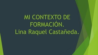MI CONTEXTO DE
FORMACIÓN.
Lina Raquel Castañeda.
 