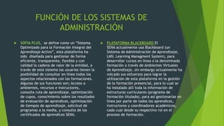 FUNCIÓN DE LOS SISTEMAS DE
ADMINISTRACIÓN
 SOFIA PLUS, se define como un “Sistema
Optimizado para la Formación Integral del
Aprendizaje Activo”, esta plataforma ha
sido diseñada para gestionar de forma
eficiente, transparente, flexible y con
calidad la cadena de valor de la entidad, a
través de este sistema los usuarios tienen la
posibilidad de consultar en línea todos los
aspectos relacionados con las formaciones.
Algunas de sus funciones son; Acceso a
ambientes, recursos e instructores,
consulta ruta de aprendizaje, optimización
de cupos, conocimiento sobre los resultados
de evaluación de aprendices, optimización
de tiempos de aprendizaje, solicitud de
programas a la media, y consulta de los
certificados de aprendices SENA.
 PLATAFORMA BLACKBOARD El
SENA actualmente usa Blackboard (un
Sistema de Administración de Aprendizaje,
LMS: Learning Managment System), para
desarrollar cursos en línea o la denominada
formación a través de Ambientes Virtuales
de Aprendizaje, sin embargo actualmente ha
volcado sus esfuerzos para lograr la
utilización de esta plataforma en la gestión
de la formación presencial, para lo cual se
ha instalado allí toda la información de
estructuras curriculares (programa de
formación titulada), para así gestionarlas en
línea por parte de todos los aprendices,
instructores y coordinadores académicos,
cada cual desde su respectivo rol en el
proceso de formación.
 