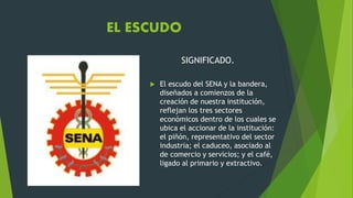 EL ESCUDO
SIGNIFICADO.
 El escudo del SENA y la bandera,
diseñados a comienzos de la
creación de nuestra institución,
reflejan los tres sectores
económicos dentro de los cuales se
ubica el accionar de la institución:
el piñón, representativo del sector
industria; el caduceo, asociado al
de comercio y servicios; y el café,
ligado al primario y extractivo.
 