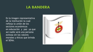LA BANDERA
Es la imagen representativa
de la institución la cual
refleja la unión de los
sectores económicos
en educación y paz ya que
así nadie será una persona
exitosa sin los valores
morales y éticos que brinda
el SENA.
 