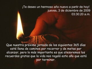 Que nuestra próxima jornada de los siguientes 365 días esté llena de caminos por recorrer y de metas por alcanzar,  pero lo más importante es que atesoremos los recuerdos gratos que la vida nos regaló este año que está por terminar. ¡Te deseo un hermoso año nuevo a partir de hoy!  domingo, 7 de junio de 2009 09:59:38 a.m. 