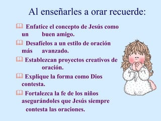 Al enseñarles a orar recuerde: Enfatice el concepto de Jesús como un  buen amigo. Desafíelos a un estilo de oración más  avanzado. Establezcan proyectos creativos de  oración. Explique la forma como Dios contesta. Fortalezca la fe de los niños  asegurándoles que Jesús siempre  contesta las oraciones. 