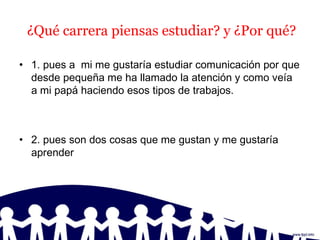 ¿Qué carrera piensas estudiar? y ¿Por qué?
• 1. pues a mi me gustaría estudiar comunicación por que
desde pequeña me ha llamado la atención y como veía
a mi papá haciendo esos tipos de trabajos.
• 2. pues son dos cosas que me gustan y me gustaría
aprender
 