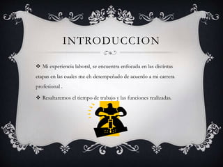 INTRODUCCION
 Mi experiencia laboral, se encuentra enfocada en las distintas
etapas en las cuales me eh desempeñado de acuerdo a mi carrera
profesional .
 Resaltaremos el tiempo de trabajo y las funciones realizadas.
 