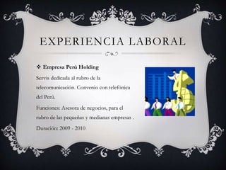  Empresa Perú Holding
Servis dedicada al rubro de la
telecomunicación. Convenio con telefónica
del Perú.
Funciones: Asesora de negocios, para el
rubro de las pequeñas y medianas empresas .
Duración: 2009 - 2010
EXPERIENCIA LABORAL
 