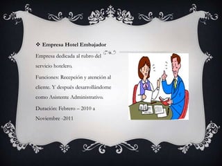  Empresa Hotel Embajador
Empresa dedicada al rubro del
servicio hotelero.
Funciones: Recepción y atención al
cliente. Y después desarrollándome
como Asistente Administrativo.
Duración: Febrero – 2010 a
Noviembre -2011
 