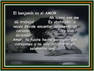El benjamín es el AMOR.  Ah !cómo ese me dá trabajo!  Es obstinado, a veces decide encantar solamente un corazón...  Yo vivo diciendo:  Amor, tú fuiste hecho para unir dos corazones y no sólo infiltrarte en solamente uno!... 