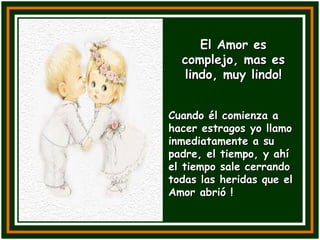 El Amor es complejo, mas es lindo, muy lindo! Cuando él comienza a hacer estragos yo llamo inmediatamente a su padre, el tiempo, y ahí el tiempo sale cerrando todas las heridas que el Amor abrió ! 