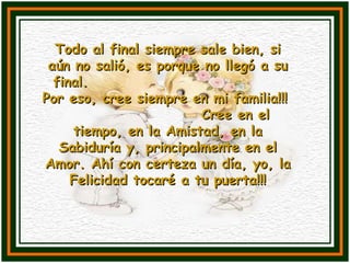 Todo al final siempre sale bien, si aún no salió, es porque no llegó a su final.  Por eso, cree siempre en mi familia!!!  Cree en el tiempo, en la Amistad, en la Sabiduría y, principalmente en el Amor. Ahí con certeza un día, yo, la Felicidad tocaré a tu puerta!!! 