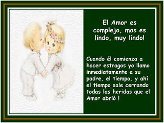 El Amor es
  complejo, mas es
  lindo, muy lindo!


Cuando él comienza a
hacer estragos yo llamo
inmediatamente a su
padre, el tiempo, y ahí
el tiempo sale cerrando
todas las heridas que el
Amor abrió !
 
