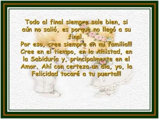 Todo al final siempre sale bien, si
aún no salió, es porque no llegó a su
                 final.
Por eso, cree siempre en mi familia!!!
Cree en el tiempo, en la Amistad, en
 la Sabiduría y, principalmente en el
Amor. Ahí con certeza un día, yo, la
    Felicidad tocaré a tu puerta!!!
 