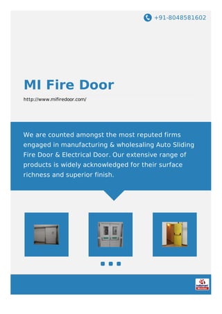 +91-8048581602
MI Fire Door
http://www.mifiredoor.com/
We are counted amongst the most reputed firms
engaged in manufacturing & wholesaling Auto Sliding
Fire Door & Electrical Door. Our extensive range of
products is widely acknowledged for their surface
richness and superior finish.
 