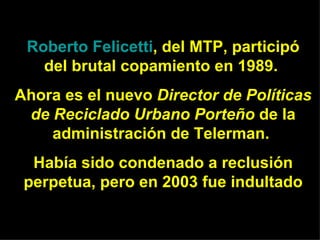 Roberto  Felicetti , del MTP , participó del brutal copamiento en 1989.  Ahora es el nuevo  Director de Políticas de Reciclado Urbano Porteño  de la administración de Telerman.  Había sido condenado a reclusión perpetua, pero en 2003 fue indultado 