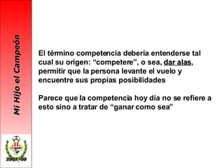 El término competencia debería entenderse tal cual su origen: “competere”, o sea,  dar alas , permitir que la persona levante el vuelo y encuentre sus propias posibilidades Parece que la competencia hoy día no se refiere a esto sino a tratar de “ganar como sea”   