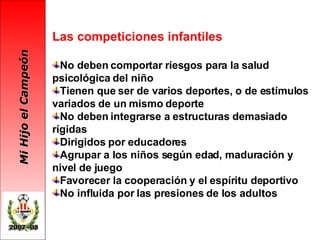 Las competiciones infantiles No deben comportar riesgos para la salud psicológica del niño Tienen que ser de varios deportes, o de estímulos variados de un mismo deporte  No deben integrarse a estructuras demasiado rígidas Dirigidos por educadores Agrupar a los niños según edad, maduración y nivel de juego Favorecer la cooperación y el espíritu deportivo No influida por las presiones de los adultos 