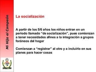 La   socialización A partir de los 5/6 años los niños entran en un periodo llamado “de socialización”, pues comienzan a tener necesidades afines a la integración a grupos foráneos del hogar Comienzan a “registrar” al otro y a incluirlo en sus planes para hacer cosas 