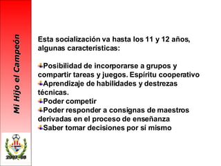 Esta socialización va hasta los 11 y 12 años, algunas características: Posibilidad de incorporarse a grupos y compartir tareas y juegos. Espíritu cooperativo Aprendizaje de habilidades y destrezas técnicas. Poder competir Poder responder a consignas de maestros derivadas en el proceso de enseñanza Saber tomar decisiones por sí mismo   