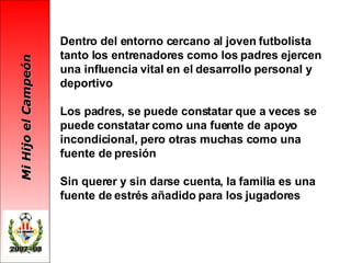Dentro del entorno cercano al joven futbolista tanto los entrenadores como los padres ejercen una influencia vital en el desarrollo personal y deportivo Los padres, se puede constatar que a veces se puede constatar como una fuente de apoyo incondicional, pero otras muchas como una fuente de presión Sin querer y sin darse cuenta, la familia es una fuente de estrés añadido para los jugadores   