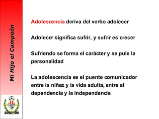 Adolescencia  deriva del verbo adolecer Adolecer significa sufrir, y sufrir es crecer Sufriendo se forma el carácter y se pule la personalidad La adolescencia es el puente comunicador entre la niñez y la vida adulta, entre al dependencia y la independencia 