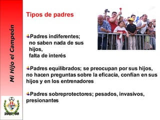 Tipos de padres Padres indiferentes; no saben nada de sus  hijos,  falta de interés Padres equilibrados; se preocupan por sus hijos, no hacen preguntas sobre la eficacia, confían en sus hijos y en los entrenadores Padres sobreprotectores; pesados, invasivos, presionantes 