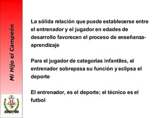 La sólida relación que puede establecerse entre el entrenador y el jugador en edades de desarrollo favorecen el proceso de enseñanza-aprendizaje Para el jugador de categorías infantiles, el entrenador sobrepasa su función y eclipsa el deporte El entrenador, es el deporte; el técnico es el futbol 