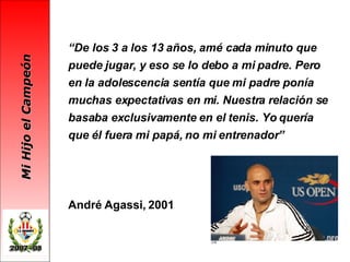 “ De los 3 a los 13 años, amé cada minuto que puede jugar, y eso se lo debo a mi padre. Pero en la adolescencia sentía que mi padre ponía muchas expectativas en mi. Nuestra relación se basaba exclusivamente en el tenis. Yo quería que él fuera mi papá, no mi entrenador” André Agassi, 2001 