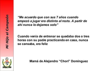 “ Me acuerdo que con sus 7 años cuando empezó a jugar era distinto al resto. A partir de ahí nunca lo dejamos solo” Cuando venía de entrenar se quedaba dos o tres horas con su padre practicando en casa, nunca se cansaba, era feliz Mamá de Alejandro “Chori” Domínguez 