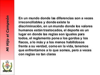 En un mundo donde las diferencias son a veces irreconciliables y donde existe la discriminación, en un mundo donde los valores humanos están trastocados, el deporte es un lugar en donde las reglas son iguales para todos, el reglamento pone a los gordos y los flacos, a lo más y a los menos habilidosos frente a su verdad, como en la vida, tenemos que enfrentarnos a lo que somos, pero a veces con reglas no tan claras 