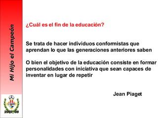 ¿Cuál es el fin de la educación? Se trata de hacer individuos conformistas que aprendan lo que las generaciones anteriores saben O bien el objetivo de la educación consiste en formar personalidades con iniciativa que sean capaces de inventar en lugar de repetir   Jean Piaget 