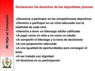 Declaración los derechos de los deportistas jóvenes Derechos a participar en las competiciones deportivas Derecho a participar en un nivel adecuado con la habilidad de cada niño Derecho a tener un liderazgo adulto calificado A jugar como un niño y no como un adulto A compartir el liderazgo y la toma de decisiones  A una preparación adecuada A una igualdad de oportunidades para conseguir el éxito A ser tratado con dignidad A divertirse en su participación 