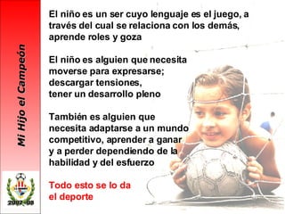 El niño es un ser cuyo lenguaje es el juego, a través del cual se relaciona con los demás, aprende roles y goza El niño es alguien que necesita  moverse para expresarse;  descargar tensiones,  tener un desarrollo pleno También es alguien que  necesita adaptarse a un mundo  competitivo, aprender a ganar  y a perder dependiendo de la  habilidad y del esfuerzo Todo esto se lo da  el deporte   