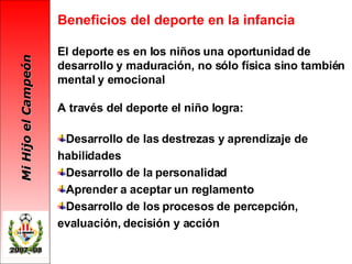 Beneficios del deporte en la infancia El deporte es en los niños una oportunidad de desarrollo y maduración, no sólo física sino también mental y emocional A través del deporte el niño logra: Desarrollo de las destrezas y aprendizaje de habilidades Desarrollo de la personalidad  Aprender a aceptar un reglamento Desarrollo de los procesos de percepción, evaluación, decisión y acción 