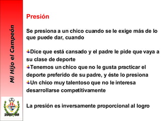 Presión Se presiona a un chico cuando se le exige más de lo que puede dar, cuando Dice que está cansado y el padre le pide que vaya a su clase de deporte Tenemos un chico que no le gusta practicar el deporte preferido de su padre, y éste lo presiona Un chico muy talentoso que no le interesa desarrollarse competitivamente  La presión es inversamente proporcional al logro 