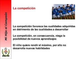 La competición La competición favorece las cualidades adquiridas en detrimento de las cualidades a desarrollar La competición, en consecuencia, niega la posibilidad de nuevos aprendizajes El niño quiere rendir el máximo, por ello no desarrolla nuevas habilidades 