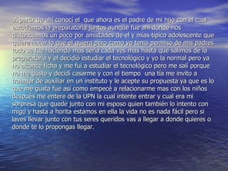 A partir de ahí conocí el  que ahora es el padre de mi hijo con el cual estudiamos la preparatoria juntos aunque fue ahí donde nos distanciamos un poco por amistades de el y mías típico adolescente que quiere hacer lo que el quiera pero como yo tenia permiso de mis padres todo se fue haciendo mas seria cada ves mas hasta que salimos de la preparatoria y el decidió estudiar el tecnológico y yo la normal pero ya no alcance ficha y me fui a estudiar el tecnológico pero me salí porque no me gusto y decidí casarme y con el tiempo  una tía me invito a trabajar de auxiliar en un instituto y le acepte su propuesta ya que es lo que me gusta fue así como empecé a relacionarme mas con los niños después me entere de la UPN la cual intente entrar y cual era mi sorpresa que quede junto con mi esposo quien también lo intento con migo y hasta a horita estamos en ella la vida no es nada fácil pero si laves llevar junto con tus seres queridos vas a llegar a donde quieres o donde te lo propongas llegar.   