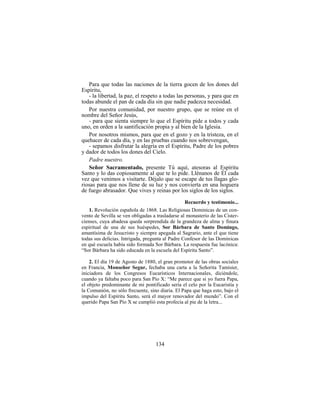 134
Para que todas las naciones de la tierra gocen de los dones del
Espíritu,
- la libertad, la paz, el respeto a todas las personas, y para que en
todas abunde el pan de cada día sin que nadie padezca necesidad.
Por nuestra comunidad, por nuestro grupo, que se reúne en el
nombre del Señor Jesús,
- para que sienta siempre lo que el Espíritu pide a todos y cada
uno, en orden a la santificación propia y al bien de la Iglesia.
Por nosotros mismos, para que en el gozo y en la tristeza, en el
quehacer de cada día, y en las pruebas cuando nos sobrevengan,
- sepamos disfrutar la alegría en el Espíritu, Padre de los pobres
y dador de todos los dones del Cielo.
Padre nuestro.
Señor Sacramentado, presente Tú aquí, atesoras al Espíritu
Santo y lo das copiosamente al que te lo pide. Llénanos de Él cada
vez que venimos a visitarte. Déjalo que se escape de tus llagas glo-
riosas para que nos llene de su luz y nos convierta en una hoguera
de fuego abrasador. Que vives y reinas por los siglos de los siglos.
Recuerdo y testimonio...
1. Revolución española de 1868. Las Religiosas Dominicas de un con-
vento de Sevilla se ven obligadas a trasladarse al monasterio de las Cister-
cienses, cuya abadesa queda sorprendida de la grandeza de alma y finura
espiritual de una de sus huéspedes, Sor Bárbara de Santo Domingo,
amantísima de Jesucristo y siempre apegada al Sagrario, ante el que tiene
todas sus delicias. Intrigada, pregunta al Padre Confesor de las Dominicas
en qué escuela había sido formada Sor Bárbara. La respuesta fue lacónica:
“Sor Bárbara ha sido educada en la escuela del Espíritu Santo”.
2. El día 19 de Agosto de 1880, el gran promotor de las obras sociales
en Francia, Monseñor Segur, fechaba una carta a la Señorita Tamisier,
iniciadora de los Congresos Eucarísticos Internacionales, diciéndole,
cuando ya faltaba poco para San Pío X: “Me parece que si yo fuera Papa,
el objeto predominante de mi pontificado sería el celo por la Eucaristía y
la Comunión, no sólo frecuente, sino diaria. El Papa que haga esto, bajo el
impulso del Espíritu Santo, será el mayor renovador del mundo”. Con el
querido Papa San Pío X se cumplió esta profecía al pie de la letra...
 