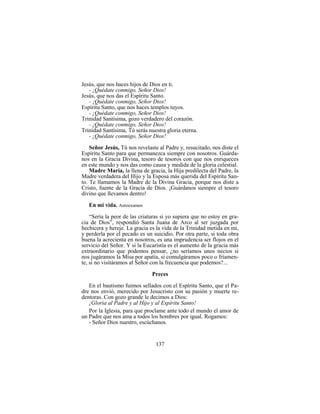 137
Jesús, que nos haces hijos de Dios en ti.
- ¡Quédate conmigo, Señor Dios!
Jesús, que nos das el Espíritu Santo.
- ¡Quédate conmigo, Señor Dios!
Espíritu Santo, que nos haces templos tuyos.
- ¡Quédate conmigo, Señor Dios!
Trinidad Santísima, gozo verdadero del corazón.
- ¡Quédate conmigo, Señor Dios!
Trinidad Santísima, Tú serás nuestra gloria eterna.
- ¡Quédate conmigo, Señor Dios!
Señor Jesús, Tú nos revelaste al Padre y, resucitado, nos diste el
Espíritu Santo para que permanezca siempre con nosotros. Guárda-
nos en la Gracia Divina, tesoro de tesoros con que nos enriqueces
en este mundo y nos das como causa y medida de la gloria celestial.
Madre María, la llena de gracia, la Hija predilecta del Padre, la
Madre verdadera del Hijo y la Esposa más querida del Espíritu San-
to. Te llamamos la Madre de la Divina Gracia, porque nos diste a
Cristo, fuente de la Gracia de Dios. ¡Guárdanos siempre el tesoro
divino que llevamos dentro!
En mi vida. Autoexamen
“Sería la peor de las criaturas si yo supiera que no estoy en gra-
cia de Dios”, respondió Santa Juana de Arco al ser juzgada por
hechicera y hereje. La gracia es la vida de la Trinidad metida en mí,
y perderla por el pecado es un suicidio. Por otra parte, si toda obra
buena la acrecienta en nosotros, es una imprudencia ser flojos en el
servicio del Señor. Y si la Eucaristía es el aumento de la gracia más
extraordinario que podemos pensar, ¿no seríamos unos necios si
nos jugáramos la Misa por apatía, si comulgáramos poco o fríamen-
te, si no visitáramos al Señor con la frecuencia que podemos?...
Preces
En el bautismo fuimos sellados con el Espíritu Santo, que el Pa-
dre nos envió, merecido por Jesucristo con su pasión y muerte re-
dentoras. Con gozo grande le decimos a Dios:
¡Gloria al Padre y al Hijo y al Espíritu Santo!
Por la Iglesia, para que proclame ante todo el mundo el amor de
un Padre que nos ama a todos los hombres por igual. Rogamos:
- Señor Dios nuestro, escúchanos.
 
