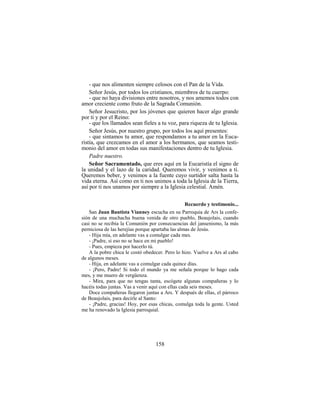 158
- que nos alimenten siempre celosos con el Pan de la Vida.
Señor Jesús, por todos los cristianos, miembros de tu cuerpo:
- que no haya divisiones entre nosotros, y nos amemos todos con
amor creciente como fruto de la Sagrada Comunión.
Señor Jesucristo, por los jóvenes que quieren hacer algo grande
por ti y por el Reino:
- que los llamados sean fieles a tu voz, para riqueza de tu Iglesia.
Señor Jesús, por nuestro grupo, por todos los aquí presentes:
- que sintamos tu amor, que respondamos a tu amor en la Euca-
ristía, que crezcamos en el amor a los hermanos, que seamos testi-
monio del amor en todas sus manifestaciones dentro de tu Iglesia.
Padre nuestro.
Señor Sacramentado, que eres aquí en la Eucaristía el signo de
la unidad y el lazo de la caridad. Queremos vivir, y venimos a ti.
Queremos beber, y venimos a la fuente cuyo surtidor salta hasta la
vida eterna. Así como en ti nos unimos a toda la Iglesia de la Tierra,
así por ti nos unamos por siempre a la Iglesia celestial. Amén.
Recuerdo y testimonio...
San Juan Bautista Vianney escucha en su Parroquia de Ars la confe-
sión de una muchacha buena venida de otro pueblo, Beaujolais, cuando
casi no se recibía la Comunión por consecuencias del jansenismo, la más
perniciosa de las herejías porque apartaba las almas de Jesús.
- Hija mía, en adelante vas a comulgar cada mes.
- ¡Padre, si eso no se hace en mi pueblo!
- Pues, empieza por hacerlo tú.
A la pobre chica le costó obedecer. Pero lo hizo. Vuelve a Ars al cabo
de algunos meses.
- Hija, en adelante vas a comulgar cada quince días.
- ¡Pero, Padre! Si todo el mundo ya me señala porque lo hago cada
mes, y me muero de vergüenza.
- Mira, para que no tengas tanta, escógete algunas compañeras y lo
hacéis todas juntas. Vas a venir aquí con ellas cada seis meses.
Doce compañeras llegaron juntas a Ars. Y después de ellas, el párroco
de Beaujolais, para decirle al Santo:
- ¡Padre, gracias! Hoy, por esas chicas, comulga toda la gente. Usted
me ha renovado la Iglesia parroquial.
 