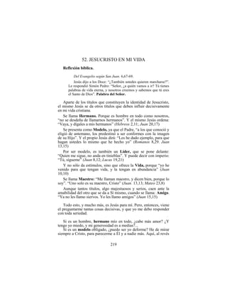 219
52. JESUCRISTO EN MI VIDA
Reflexión bíblica.
Del Evangelio según San Juan. 6,67-69.
Jesús dijo a los Doce: “¿También ustedes quieren marcharse?”.
Le respondió Simón Pedro: “Señor, ¿a quién vamos a ir? Tú tienes
palabras de vida eterna, y nosotros creemos y sabemos que tú eres
el Santo de Dios”. Palabra del Señor.
Aparte de los títulos que constituyen la identidad de Jesucristo,
el mismo Jesús se da otros títulos que deben influir decisivamente
en mi vida cristiana.
Se llama Hermano. Porque es hombre en todo como nosotros,
“no se desdeña de llamarnos hermanos”. Y el mismo Jesús ordena:
“Vaya, y dígales a mis hermanos” (Hebreos 2,11; Juan 20,17)
Se presenta como Modelo, ya que el Padre, “a los que conoció y
eligió de antemano, los predestinó a ser conformes con la imagen
de su Hijo”. Y el propio Jesús dirá: “Les he dado ejemplo, para que
hagan ustedes lo mismo que he hecho yo” (Romanos 8,29. Juan
13,15)
Por ser modelo, es también un Líder, que se pone delante:
“Quien me sigue, no anda en tinieblas”. Y puede decir con imperio:
“Tú, sígueme” (Juan 8,12; Lucas 19,21)
Y no sólo da estímulos, sino que ofrece la Vida, porque “yo he
venido para que tengan vida, y la tengan en abundancia” (Juan
10,10)
Se llama Maestro: “Me llaman maestro, y dicen bien, porque lo
soy”. “Uno solo es su maestro, Cristo” (Juan. 13,13; Mateo 23,8)
Aunque tantos títulos, algo majestuosos y serios, caen ante la
amabilidad del otro que se da a Sí mismo, cuando se llama: Amigo.
“Ya no les llamo siervos. Yo les llamo amigos” (Juan 15,15)
Todo esto, y mucho más, es Jesús para mí. Pero, entonces, viene
el preguntarme tantas cosas decisivas, y que yo me debo responder
con toda seriedad.
Si es un hombre, hermano mío en todo, ¿cabe más amor? ¿Y
tengo yo miedo, y mi generosidad es a medias?...
Si es un modelo obligado, ¿puedo ser yo deforme? He de mirar
siempre a Cristo, para parecerme a Él y a nadie más. Aquí, al revés
 